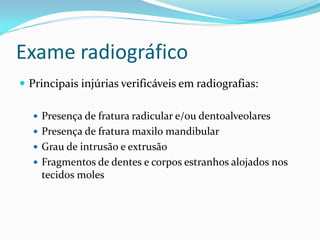 Exame radiográfico
 Principais injúrias verificáveis em radiografias:
 Presença de fratura radicular e/ou dentoalveolares
 Presença de fratura maxilo mandibular
 Grau de intrusão e extrusão
 Fragmentos de dentes e corpos estranhos alojados nos
tecidos moles
 