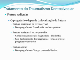 Tratamento do Traumatismo Dentoalveolar
 Fratura radicular
 O prognóstico depende da localização da fratura
 Fratura horizontal no terço cervical
 Bom prognóstico. Endodontia, núcleo e prótese
 Fratura horizontal no terço médio
 Com deslocamento dos fragmentos – Exodontia
 Sem deslocamento dos fragmentos – Endo e prótese –
prognóstico duvidoso
 Fratura apical
 Bom prognóstico. Cirurgia paraendodôntica
 