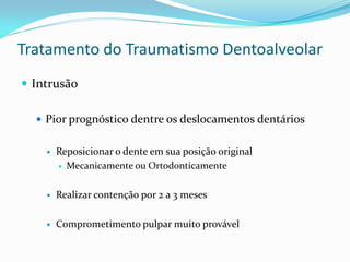 Tratamento do Traumatismo Dentoalveolar
 Intrusão
 Pior prognóstico dentre os deslocamentos dentários
 Reposicionar o dente em sua posição original
 Mecanicamente ou Ortodonticamente
 Realizar contenção por 2 a 3 meses
 Comprometimento pulpar muito provável
 