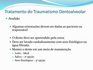 Tratamento do Traumatismo Dentoalveolar
 Avulsão
 Algumas orientações devem ser dadas ao paciente ou
responsável
 O dente deve ser apreendido pela coroa
 Deve ser lavado cuidadosamente com soro fisiológico ou
água filtrada.
 Manter o dente em um meio de manutenção
 Leite – Ideal
 Saliva – 2ª opção
 Soro fisiológico – 3ª opção
 
