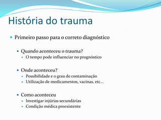 História do trauma
 Primeiro passo para o correto diagnóstico
 Quando aconteceu o trauma?
 O tempo pode influenciar no prognóstico
 Onde aconteceu?
 Possibilidade e o grau de contaminação
 Utilização de medicamentos, vacinas, etc...
 Como aconteceu
 Investigar injúrias secundárias
 Condição médica preexistente
 