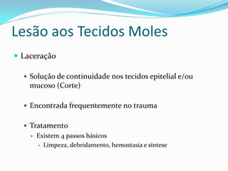 Lesão aos Tecidos Moles
 Laceração
 Solução de continuidade nos tecidos epitelial e/ou
mucoso (Corte)
 Encontrada frequentemente no trauma
 Tratamento
 Existem 4 passos básicos
 Limpeza, debridamento, hemostasia e síntese
 