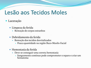 Lesão aos Tecidos Moles
 Laceração
 Limpeza da ferida
 Remoção de corpos estranhos
 Debridamento da ferida
 Remoção dos tecidos desvitalizados
 Pouca quantidade na região Buco-Maxilo-Facial
 Hemostasia da ferida
 Deve-se conseguir uma correta hemostasia
 Sangramento contínuo pode comprometer o reparo e criar um
hematoma
 