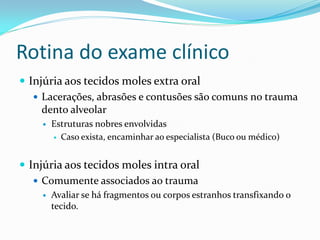 Rotina do exame clínico
 Injúria aos tecidos moles extra oral
 Lacerações, abrasões e contusões são comuns no trauma
dento alveolar
 Estruturas nobres envolvidas
 Caso exista, encaminhar ao especialista (Buco ou médico)
 Injúria aos tecidos moles intra oral
 Comumente associados ao trauma
 Avaliar se há fragmentos ou corpos estranhos transfixando o
tecido.
 