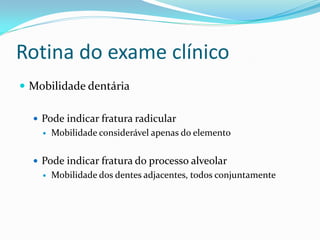 Rotina do exame clínico
 Mobilidade dentária
 Pode indicar fratura radicular
 Mobilidade considerável apenas do elemento
 Pode indicar fratura do processo alveolar
 Mobilidade dos dentes adjacentes, todos conjuntamente
 