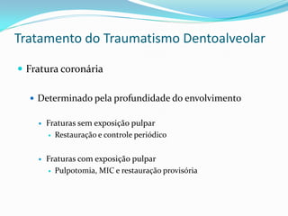 Tratamento do Traumatismo Dentoalveolar

 Fratura coronária

   Determinado pela profundidade do envolvimento


       Fraturas sem exposição pulpar
         Restauração e controle periódico



       Fraturas com exposição pulpar
         Pulpotomia, MIC e restauração provisória
 