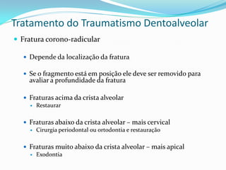 Tratamento do Traumatismo Dentoalveolar
 Fratura corono-radicular

   Depende da localização da fratura

   Se o fragmento está em posição ele deve ser removido para
    avaliar a profundidade da fratura

   Fraturas acima da crista alveolar
     Restaurar



   Fraturas abaixo da crista alveolar – mais cervical
     Cirurgia periodontal ou ortodontia e restauração



   Fraturas muito abaixo da crista alveolar – mais apical
     Exodontia
 