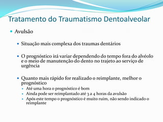 Tratamento do Traumatismo Dentoalveolar
 Avulsão

   Situação mais complexa dos traumas dentários

   O prognóstico irá variar dependendo do tempo fora do alvéolo
    e o meio de manutenção do dento no trajeto ao serviço de
    urgência

   Quanto mais rápido for realizado o reimplante, melhor o
    prognóstico
       Até uma hora o prognóstico é bom
       Ainda pode ser reimplantado até 3 a 4 horas da avulsão
       Após este tempo o prognóstico é muito ruim, não sendo indicado o
        reimplante
 
