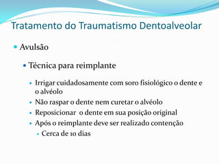 Tratamento do Traumatismo Dentoalveolar
 Avulsão

   Técnica para reimplante

       Irrigar cuidadosamente com soro fisiológico o dente e
        o alvéolo
       Não raspar o dente nem curetar o alvéolo
       Reposicionar o dente em sua posição original
       Após o reimplante deve ser realizado contenção
          Cerca de 10 dias
 