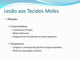 Lesão aos Tecidos Moles
 Abrasão

   Características
       Causada por fricção
       Muito dolorosas
       Sangramento inexistente ou muito pequeno


   Tratamento
       Limpeza e remoção de possíveis corpos estranhos
       Pode ser empregado curativo
 