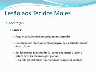 Lesão aos Tecidos Moles
 Laceração

   Síntese

       Pequenas lesões não necessitam ser suturadas

       Lacerações de mucosa e tecido gengival são suturadas em um
        único plano.

       Em lacerações mais profunda, como em língua e lábio, a
        sutura deve ser realizada por planos.
          Devem ser utilizados fio absorvíveis nos planos internos.
 