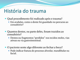 História do trauma
 Qual procedimento foi realizado após o trauma?
   Em avulsões, como o dente foi guardado no percurso ao
    consultório?

 Quantos dentes, ou parte deles, foram trazidos ao
  consultório?
    Dentes ou fragmentos “perdidos” nos tecidos moles, vias
     aéreas ou via gastrointestinal.

 O paciente sente algo diferente ao fechar a boca?
   Pode indicar fratura do processo alveolar, mandibular ou
    facial.
 