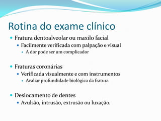 Rotina do exame clínico
 Fratura dentoalveolar ou maxilo facial
    Facilmente verificada com palpação e visual
        A dor pode ser um complicador


 Fraturas coronárias
    Verificada visualmente e com instrumentos
        Avaliar profundidade biológica da fratura


 Deslocamento de dentes
   Avulsão, intrusão, extrusão ou luxação.
 