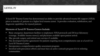 LEVEL IV
11
A Level IV Trauma Center has demonstrated an ability to provide advanced trauma life support (ATLS)
prior to transfer of patients to a higher level trauma center. It provides evaluation, stabilization, and
diagnostic capabilities for injured patients.
Elements of Level IV Trauma Centers Include:
• Basic emergency department facilities to implement ATLS protocols and 24-hour laboratory
coverage. Available trauma nurse(s) and physicians available upon patient arrival.
• May provide surgery and critical-care services if available.
• Has developed transfer agreements for patients requiring more comprehensive care at a Level I or
Level II Trauma Center.
• Incorporates a comprehensive quality assessment program.
• Involved with prevention efforts and must have an active outreach program for its referring
communities.
 