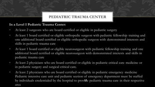 In a Level I Pediatric Trauma Center:
• At least 2 surgeons who are board certified or eligible in pediatric surgery
• At least 1 board certified or eligible orthopedic surgeon with pediatric fellowship training and
one additional board certified or eligible orthopedic surgeon with demonstrated interests and
skills in pediatric trauma care
• At least 1 board certified or eligible neurosurgeon with pediatric fellowship training and one
additional board certified or eligible neurosurgeon with demonstrated interests and skills in
pediatric trauma care
• At least 2 physicians who are board certified or eligible in pediatric critical care medicine or
in pediatric surgery and surgical critical care.
• At least 2 physicians who are board certified or eligible in pediatric emergency medicine
Pediatric intensive care unit and pediatric section of emergency department must be staffed
by individuals credentialed by the hospital to provide pediatric trauma care in their respective
area
PEDIATRIC TRAUMA CENTER
13
 