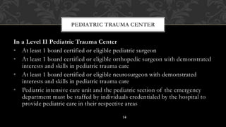 In a Level II Pediatric Trauma Center
• At least 1 board certified or eligible pediatric surgeon
• At least 1 board certified or eligible orthopedic surgeon with demonstrated
interests and skills in pediatric trauma care
• At least 1 board certified or eligible neurosurgeon with demonstrated
interests and skills in pediatric trauma care
• Pediatric intensive care unit and the pediatric section of the emergency
department must be staffed by individuals credentialed by the hospital to
provide pediatric care in their respective areas
PEDIATRIC TRAUMA CENTER
14
 