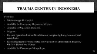 TRAUMA CENTER IN INDONESIA
Facilities :
• Minimum type D Hospital.
• Available for Emergency Departement/ Unit.
• Available for Operation Theathre.
• Surgeon.
• Esensial Specialist doctors: Rehabilitation, ortophaedy, Lung, Internist, and
cardiologist
• Established team for work related injury consist of adminisration. Surgeon,
GP/EM Doctor and Nurses
• Available for Pharmacyst/ drugs depo.
16
 