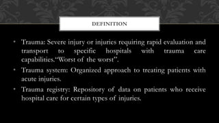 • Trauma: Severe injury or injuries requiring rapid evaluation and
transport to specific hospitals with trauma care
capabilities.“Worst of the worst”.
• Trauma system: Organized approach to treating patients with
acute injuries.
• Trauma registry: Repository of data on patients who receive
hospital care for certain types of injuries.
DEFINITION
 