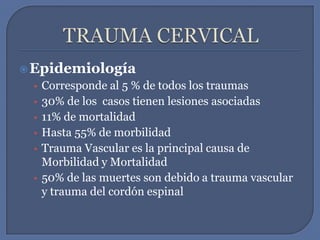 TRAUMA CERVICALEpidemiologíaCorresponde al 5 % de todos los traumas30% de los  casos tienen lesiones asociadas11% de mortalidadHasta 55% de morbilidadTrauma Vascular es la principal causa de Morbilidad y Mortalidad50% de las muertes son debido a trauma vascular y trauma del cordón espinal  
