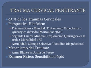 TRAUMA CERVICAL PENETRANTE95 % de los Traumas CervicalesPerspectiva Histórica:Primera Guerra Mundial: Tratamiento Expectante o Quirúrgico diferido (Mortalidad 36%)  Segunda Guerra Mundial: Exploración Quirúrgica es la regla ( Mortalidad 9%)Actualidad: Manejo Selectivo ( Estudios Diagnósticos)Mecanismo del Trauma:Arma Blanca vs Arma de FuegoExamen Físico: Sensibilidad 69%