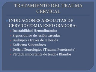 TRATAMIENTO DEL TRAUMA CERVICALINDICACIONES ABSOLUTAS DE CERVICOTOMIA EXPLORADORA:Inestabilidad HemodinámicaSignos duros de lesión vascularBurbujeo a través de la heridaEnfisema SubcutáneoDéficit Neurológico (Trauma Penetrante)Pérdida importante de tejidos Blandos