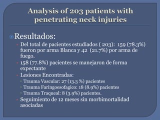 Analysis of 203 patients with penetrating neck injuriesResultados:Del total de pacientes estudiados ( 203):  159 (78.3%) fueron por arma Blanca y 42  (21.7%) por arma de fuego.158 (77.8%) pacientes se manejaron de forma expectanteLesiones Encontradas:Trauma Vascular: 27 (13.3 %) pacientes Trauma Faringoesofagico: 18 (8.9%) pacientesTrauma Traqueal: 8 (3.9%) pacientes.Seguimiento de 12 meses sin morbimortalidad asociadas