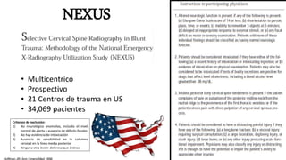 NEXUS
• Multicentrico
• Prospectivo
• 21 Centros de trauma en US
• 34,069 pacientes
Criterios de exclusión:
1) No neurológico anomalías, incluido el nivel
normal de alerta y ausencia de déficits focales
2) No hay evidencia de intoxicación
3) Ausencia de sensibilidad en la columna
cervical en la línea media posterior
4) Ninguna otra lesión dolorosa que distrae.
 