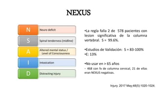 NEXUS
•La regla falla 2 de 578 pacientes con
lesion significativa de la columna
vertebral. S = 99.6%.
•Estudios de Validación: S = 83-100%
•E: 13%
•No usar en > 65 años
- 468 con fx de columna cervical, 21 de ellas
eran NEXUS negativas.
Injury. 2017 May;48(5):1020-1024.
 