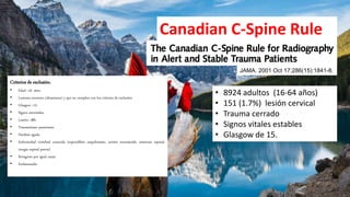 Canadian C-Spine Rule
JAMA. 2001 Oct 17;286(15):1841-8.
• 8924 adultos (16-64 años)
• 151 (1.7%) lesión cervical
• Trauma cerrado
• Signos vitales estables
• Glasgow de 15.
Criterios de exclusión.
• Edad <16 años
• Lesiones menores (abrasiones) y que no cumplen con los criterios de inclusión
• Glasgow <15
• Signos anormales
• Lesión> 48h
• Traumatismo penetrante
• Parálisis aguda
• Enfermedad vertebral conocida (espondilitis anquilosante, artritis reumatoide, estenosis espinal,
cirugía espinal previa)
• Reingreso por igual causa
• Embarazadas
 