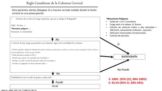 Para pacientes alertas (Glasgow 15 y trauma cerrado estable donde la lesión
cervical es una preocupación.
1. Existencia de un factor de riesgo importante, que per se indique la Radiografía?
Edad > 65 años. o
*Mecanismo peligroso. o
Parestesias en extremidades
2. Factores de bajo riesgo que permiten una evaluación segura de la movilidad de la columna:
-Colisión posterior simple de vehículos de motor (excluidos los producidos por autobuses o tractores, personas empujadas al trafico circulante, o
personas golpeadas por vehículos a gran velocidad)
- Puede permanece sentado en EM. o
- Paciente que camina o ha caminado tras el accidente. o
- Paciente con dolor cervical de aparición tardía tras el accidente. o
- No dolor a la palpación en línea media del cuello. o
Posibilidad de rotar el cuello 45 grados a ambos lado
Regla Canadiense de la Columna Cervical
NO RX
No
No
Puede
RADIOGRAFÍA
Si
No Puede
S: 100% (95% [CI], 98%-100%)
E: 42.5% (95% CI, 40%-44%)
*Mecanismo Peligroso
• Caida de > 1m / 5 escaleras
• Carga axial a la cabeza. Ej. Buceo
• Colisión de vehiculo motor a alta velocidad >
100 km/h, volcamiento (rollover) , eyección.
• Vehiculos motorizados recreacionales.
• Colición de bicicleta.
 