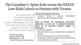 N Engl J Med 2003;349:2510-8.
Cohorte Prospectivo
9 Centros EM Canada
8283 paceintes-- 7438
- 169 (2.0 %) tenian lesione cervical
Lesiones clínicamente importantes:
• Cualquier fractura o luxacion, inestabilidad
ligamentaria demostrada por imagen.
Todas las lesiones son consideradas clinicamente
importantes a menos que la radiografia demuestre
alguna de las siguientes Fracturas aisladas no
importantes:
• Avulsión de osteofito
• Proceso tranverso que no compromete la articulación
facetaria
• Proceso espinoso que no compromete la lamina
• Compresión simple de vertebra de menos del 25% del
la altura del cuerpo vertebral.
 