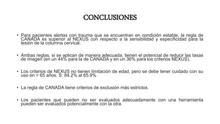CONCLUSIONES
• Para pacientes alertas con trauma que se encuentran en condición estable, la regla de
CANADA es superior al NEXUS con respecto a la sensibilidad y especificidad para la
lesión de la columna cervical.
• Ambas reglas, si se aplican de manera adecuada, tienen el potencial de reducir las tasas
de imagen (en un 44% para la de CANADA y en un 36% para los criterios NEXUS).
• Los criterios de NEXUS no tienen limitación de edad, pero se debe tener cuidado con su
uso en > 65 años. S: 84.2% al 65.9%
• La regla de CANADA tiene criterios de exclusión más estrictos.
• Los pacientes que pueden no ser evaluados adecuadamente con una herramienta
pueden ser evaluados potencialmente con la otra.
 