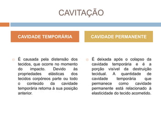 CAVITAÇÃO
 É causada pela distensão dos
tecidos, que ocorre no momento
do impacto. Devido às
propriedades elásticas dos
tecidos corpóreos parte ou todo
o conteúdo da cavidade
temporária retorna à sua posição
anterior.
 É deixada após o colapso da
cavidade temporária e é a
porção visível da destruição
tecidual. A quantidade de
cavidade temporária que
permanece como cavidade
permanente está relacionado à
elasticidade do tecido acometido.
CAVIDADE TEMPORÁRIA CAVIDADE PERMANENTE
 