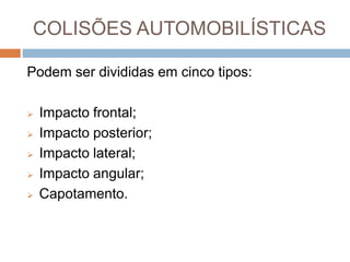 COLISÕES AUTOMOBILÍSTICAS
Podem ser divididas em cinco tipos:
 Impacto frontal;
 Impacto posterior;
 Impacto lateral;
 Impacto angular;
 Capotamento.
 