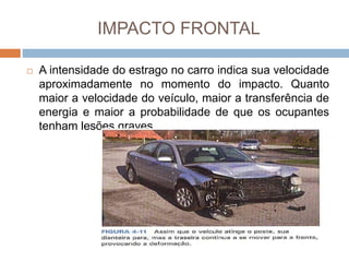 IMPACTO FRONTAL
 A intensidade do estrago no carro indica sua velocidade
aproximadamente no momento do impacto. Quanto
maior a velocidade do veículo, maior a transferência de
energia e maior a probabilidade de que os ocupantes
tenham lesões graves.
 