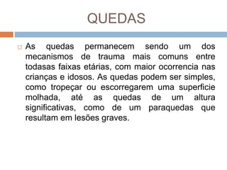 QUEDAS
 As quedas permanecem sendo um dos
mecanismos de trauma mais comuns entre
todasas faixas etárias, com maior ocorrencia nas
crianças e idosos. As quedas podem ser simples,
como tropeçar ou escorregarem uma superficie
molhada, até as quedas de um altura
significativas, como de um paraquedas que
resultam em lesões graves.
 