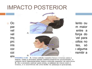 IMPACTO POSTERIOR
 Ocorrem quando um veículo em movimento lento ou
parado é atingido por trás por um veículo com maior
velocidade. Quanto maior for a diferença entre a
velocidade dos dois veículos, maior será a força do
impacto inicial e maior será a energia disponível para
provocar o dano e a aceleração. Os objetos soltos no
interior do veículo, incluindo os ocupantes, só
começarão o movimento para frente depois que alguma
coisa em contato com o chassi começar a transmitir a
energia do movimento.
 