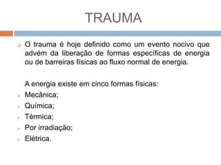 TRAUMA
 O trauma é hoje definido como um evento nocivo que
advém da liberação de formas específicas de energia
ou de barreiras físicas ao fluxo normal de energia.
A energia existe em cinco formas físicas:
 Mecânica;
 Química;
 Térmica;
 Por irradiação;
 Elétrica.
 
