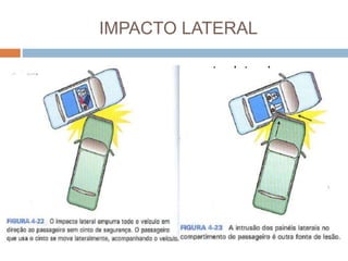 IMPACTO LATERAL
 Os mecanismos do impacto lateral ocorrem
quando o veículo se envolve em uma colisão
em um cruzamento (em formato de"T") ou
quando o veículo sai da pista e b ate em um
poste, uma árvore ou em outro obstáculo nas
margens da estrada.
 