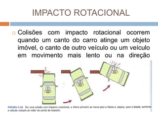IMPACTO ROTACIONAL
 Colisões com impacto rotacional ocorrem
quando um canto do carro atinge um objeto
imóvel, o canto de outro veículo ou um veículo
em movimento mais lento ou na direção
oposta ao primeiro veículo.
 