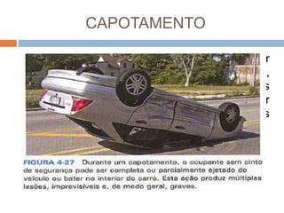 CAPOTAMENTO
 Durante um capotamento, o carro pode sofrer
muitos impactos em vários ângulos diferentes,
assim como o corpo e os órgãos dos
ocupantes não contidos. Podem ocorrer
traumatismos e lesões em cada um desses
impactos.
 