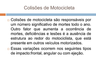 Colisões de Motocicleta
 Colisões de motocicleta são responsáveis por
um número significativo de mortes todo o ano.
Outro fator que aumenta a ocorrência de
mortes, deficiências e lesões é a ausência de
estrutura ao redor do motociclista, que está
presente em outros veículos motorizados.
 Essas variações ocorrem nos seguintes tipos
de impacto:frontal, angular ou com ejeção.
 