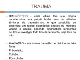 TRAUMA
 DIAGNÓSTICO - cada vítima tem sua própria
característica, sua própria lesão, mas há métodos
similares de traumatismos, o que possibilita ao
socorrista um rápido diagnóstico através de métodos
visuais e usuais, podendo diagnosticar ferimentos
ocultos e investigar todo tipo de ferimento, seja leve ou
não.
 AVALIAÇÃO – um evento traumático é dividido em três
fases
 Pré-colisão;
 Colisão;
 Pós-colisão
 