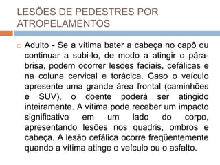 LESÕES DE PEDESTRES POR
ATROPELAMENTOS
 Adulto - Se a vítima bater a cabeça no capô ou
continuar a subi-lo, de modo a atingir o pára-
brisa, podem ocorrer lesões faciais, cefálicas e
na coluna cervical e torácica. Caso o veículo
apresente uma grande área frontal (caminhões
e SUV), o doente poderá ser atingido
inteiramente. A vítima pode receber um impacto
significativo em um lado do corpo,
apresentando lesões nos quadris, ombros e
cabeça. A lesão cefálica ocorre freqüentemente
quando a vítima atinge o veículo ou o asfalto.
 