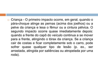  Criança - O primeiro impacto ocorre, em geral, quando o
pára-choque atinge as pernas (acima dos joelhos) ou a
pelve da criança e lesa o fêmur ou a cintura pélvica. O
segundo impacto ocorre quase imediatamente depois:
quando a frente do capô do veículo continua a se mover
para a frente, atingindo o tórax da criança. Se a criança
cair de costas e ficar completamente sob o carro, pode
sofrer quase qualquer tipo de lesão (p. ex., ser
arrastada, atingida por saliências ou atropelada por uma
roda).
 