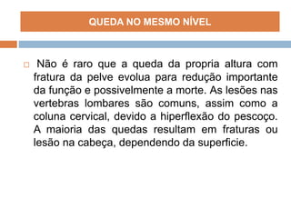  Não é raro que a queda da propria altura com
fratura da pelve evolua para redução importante
da função e possivelmente a morte. As lesões nas
vertebras lombares são comuns, assim como a
coluna cervical, devido a hiperflexão do pescoço.
A maioria das quedas resultam em fraturas ou
lesão na cabeça, dependendo da superficie.
QUEDA NO MESMO NÍVEL
 