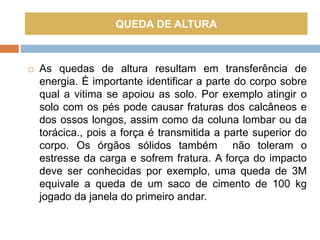  As quedas de altura resultam em transferência de
energia. É importante identificar a parte do corpo sobre
qual a vitima se apoiou as solo. Por exemplo atingir o
solo com os pés pode causar fraturas dos calcâneos e
dos ossos longos, assim como da coluna lombar ou da
torácica., pois a força é transmitida a parte superior do
corpo. Os órgãos sólidos também não toleram o
estresse da carga e sofrem fratura. A força do impacto
deve ser conhecidas por exemplo, uma queda de 3M
equivale a queda de um saco de cimento de 100 kg
jogado da janela do primeiro andar.
QUEDA DE ALTURA
 