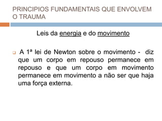 PRINCIPIOS FUNDAMENTAIS QUE ENVOLVEM
O TRAUMA
Leis da energia e do movimento
 A 1ª lei de Newton sobre o movimento - diz
que um corpo em repouso permanece em
repouso e que um corpo em movimento
permanece em movimento a não ser que haja
uma força externa.
 