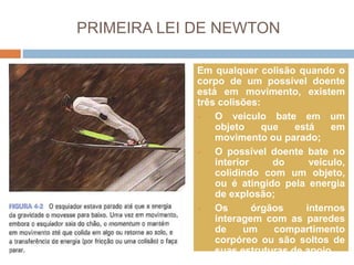 PRIMEIRA LEI DE NEWTON
Em qualquer colisão quando o
corpo de um possível doente
está em movimento, existem
três colisões:
 O veiculo bate em um
objeto que está em
movimento ou parado;
 O possível doente bate no
interior do veículo,
colidindo com um objeto,
ou é atingido pela energia
de explosão;
 Os órgãos internos
interagem com as paredes
de um compartimento
corpóreo ou são soltos de
suas estruturas de apoio.
 
