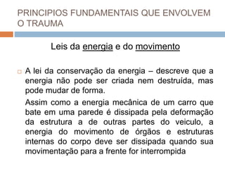 PRINCIPIOS FUNDAMENTAIS QUE ENVOLVEM
O TRAUMA
Leis da energia e do movimento
 A lei da conservação da energia – descreve que a
energia não pode ser criada nem destruída, mas
pode mudar de forma.
Assim como a energia mecânica de um carro que
bate em uma parede é dissipada pela deformação
da estrutura a de outras partes do veiculo, a
energia do movimento de órgãos e estruturas
internas do corpo deve ser dissipada quando sua
movimentação para a frente for interrompida
 